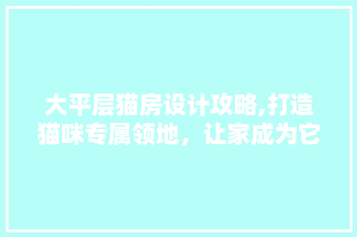 大平层猫房设计攻略,打造猫咪专属领地，让家成为它们的乐园！