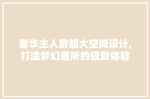 奢华主人房超大空间设计,打造梦幻居所的极致体验