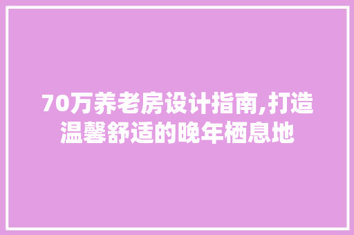 70万养老房设计指南,打造温馨舒适的晚年栖息地