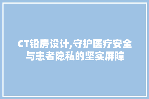 CT铅房设计,守护医疗安全与患者隐私的坚实屏障