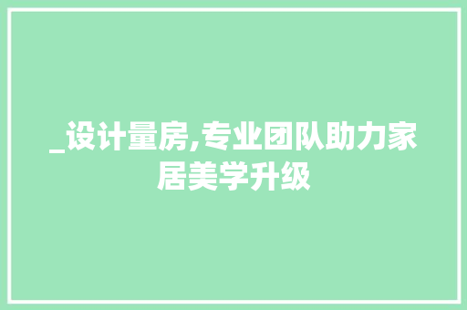 _设计量房,专业团队助力家居美学升级