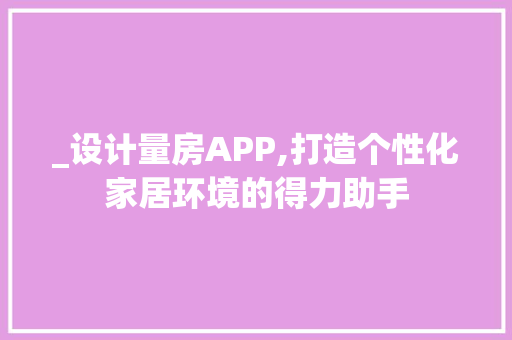 _设计量房APP,打造个性化家居环境的得力助手 建筑设计