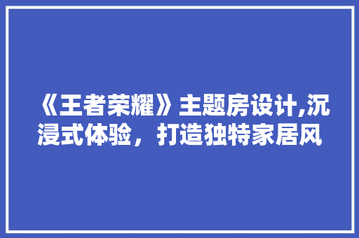 《王者荣耀》主题房设计,沉浸式体验，打造独特家居风格
