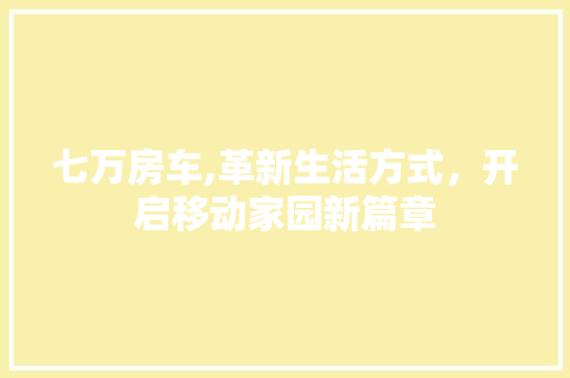 七万房车,革新生活方式，开启移动家园新篇章