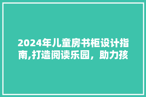 2024年儿童房书柜设计指南,打造阅读乐园，助力孩子成长