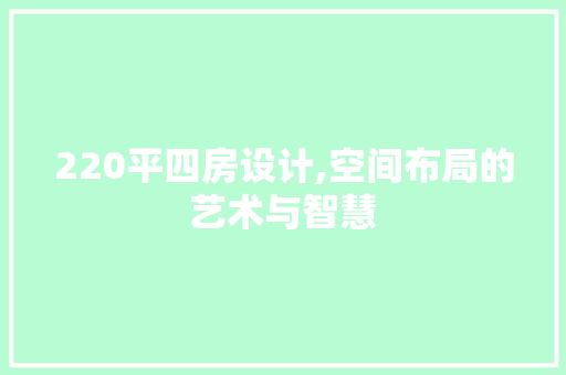 220平四房设计,空间布局的艺术与智慧