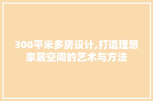 300平米多房设计,打造理想家居空间的艺术与方法