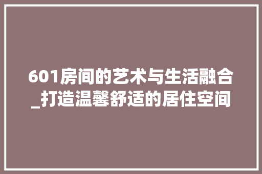 601房间的艺术与生活融合_打造温馨舒适的居住空间 建筑设计