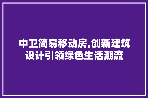 中卫简易移动房,创新建筑设计引领绿色生活潮流