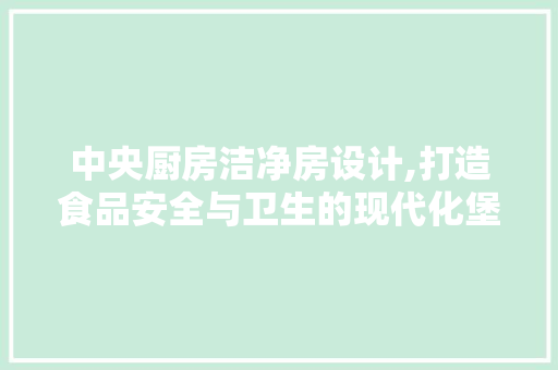 中央厨房洁净房设计,打造食品安全与卫生的现代化堡垒