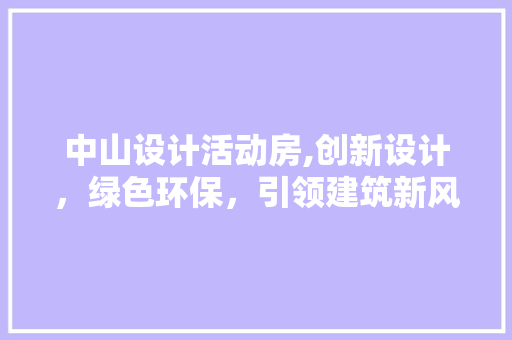 中山设计活动房,创新设计，绿色环保，引领建筑新风尚