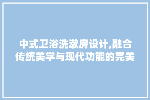 中式卫浴洗漱房设计,融合传统美学与现代功能的完美邂逅