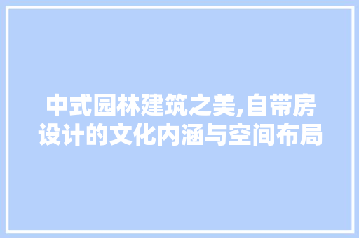 中式园林建筑之美,自带房设计的文化内涵与空间布局