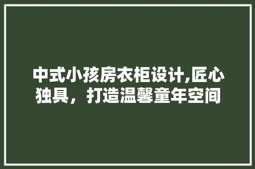 中式小孩房衣柜设计,匠心独具,打造温馨童年空间 庭院装修 中式小孩房衣柜设计,匠心独具,打造温馨童年空间 庭院装修
