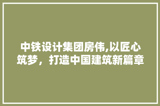 中铁设计集团房伟,以匠心筑梦，打造中国建筑新篇章