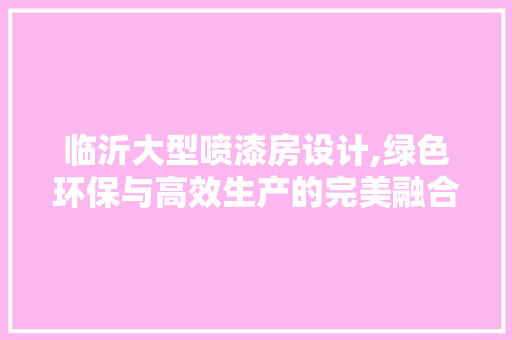 临沂大型喷漆房设计,绿色环保与高效生产的完美融合