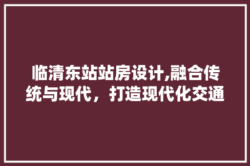 临清东站站房设计,融合传统与现代，打造现代化交通枢纽