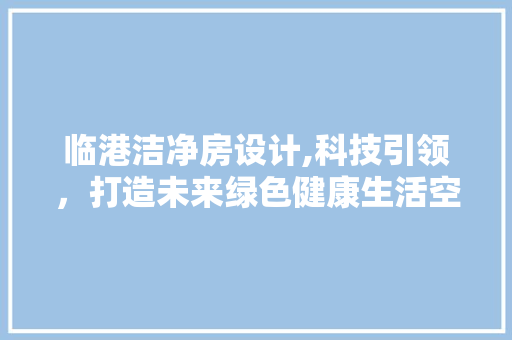 临港洁净房设计,科技引领，打造未来绿色健康生活空间