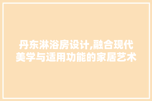 丹东淋浴房设计,融合现代美学与适用功能的家居艺术