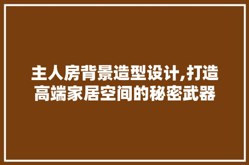 主人房背景造型设计,打造高端家居空间的秘密武器