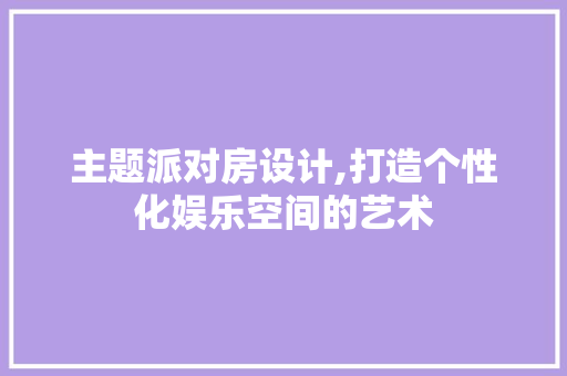 主题派对房设计,打造个性化娱乐空间的艺术