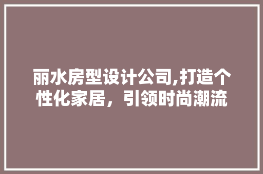 丽水房型设计公司,打造个性化家居，引领时尚潮流
