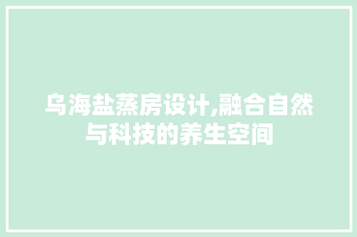 乌海盐蒸房设计,融合自然与科技的养生空间