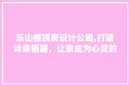 乐山楼顶房设计公司,打造诗意栖居，让家成为心灵的港湾 门窗装修