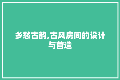 乡愁古韵,古风房间的设计与营造