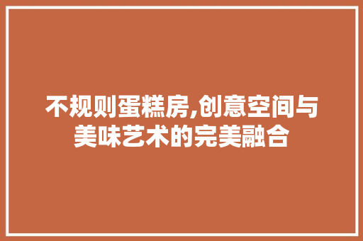 不规则蛋糕房,创意空间与美味艺术的完美融合