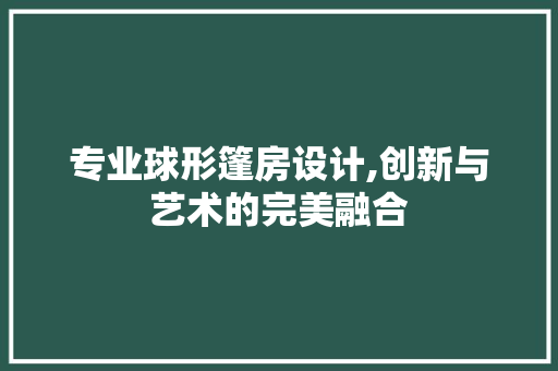 专业球形篷房设计,创新与艺术的完美融合