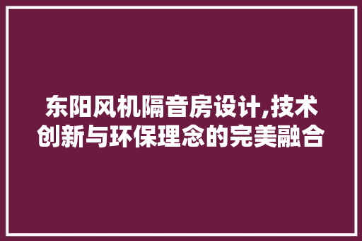 东阳风机隔音房设计,技术创新与环保理念的完美融合