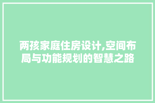 两孩家庭住房设计,空间布局与功能规划的智慧之路