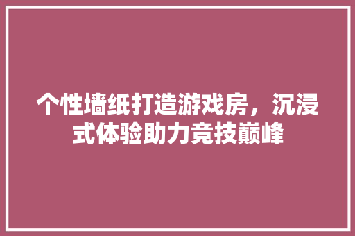 个性墙纸打造游戏房，沉浸式体验助力竞技巅峰