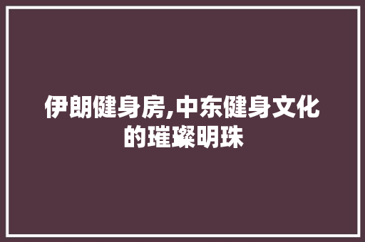 伊朗健身房,中东健身文化的璀璨明珠