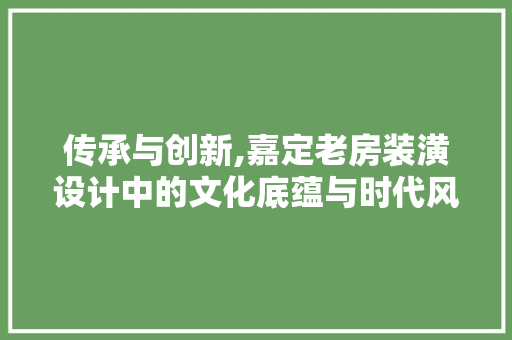 传承与创新,嘉定老房装潢设计中的文化底蕴与时代风貌