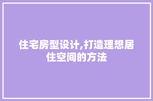 住宅房型设计,打造理想居住空间的方法