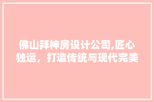 佛山拜神房设计公司,匠心独运，打造传统与现代完美融合的圣地