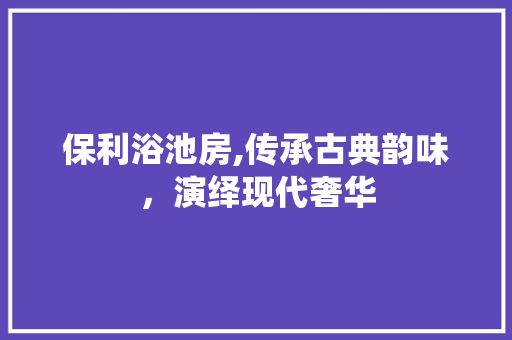 保利浴池房,传承古典韵味，演绎现代奢华