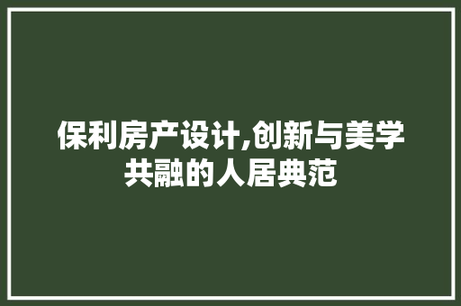 保利房产设计,创新与美学共融的人居典范