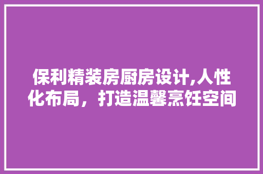 保利精装房厨房设计,人性化布局，打造温馨烹饪空间