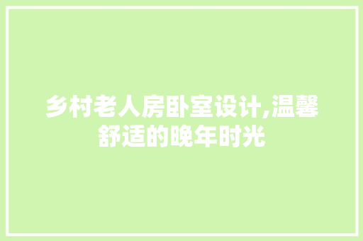 乡村老人房卧室设计,温馨舒适的晚年时光 装修攻略