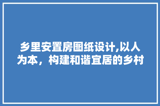 乡里安置房图纸设计,以人为本，构建和谐宜居的乡村新家园