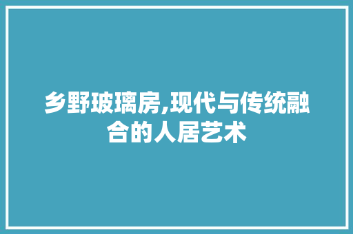 乡野玻璃房,现代与传统融合的人居艺术