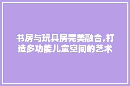 书房与玩具房完美融合,打造多功能儿童空间的艺术 装修攻略