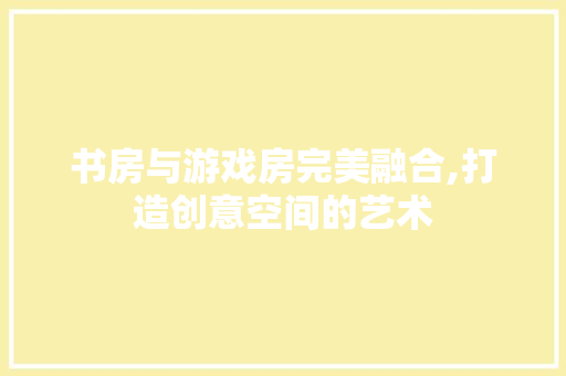 书房与游戏房完美融合,打造创意空间的艺术 门窗装修