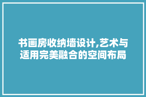 书画房收纳墙设计,艺术与适用完美融合的空间布局