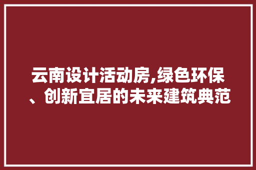 云南设计活动房,绿色环保、创新宜居的未来建筑典范 建筑设计