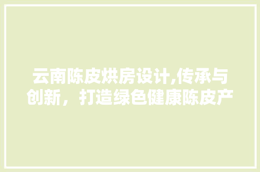 云南陈皮烘房设计,传承与创新，打造绿色健康陈皮产业新标杆