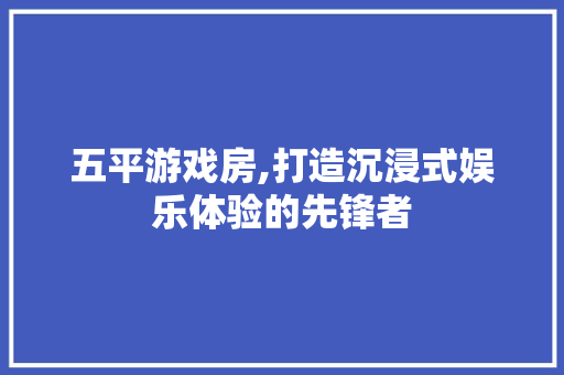 五平游戏房,打造沉浸式娱乐体验的先锋者